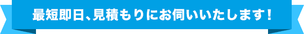 最短即⽇、⾒積もりにお伺いいたします!